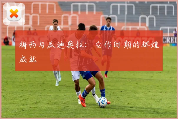 梅西与瓜迪奥拉:合作时期的辉煌成就