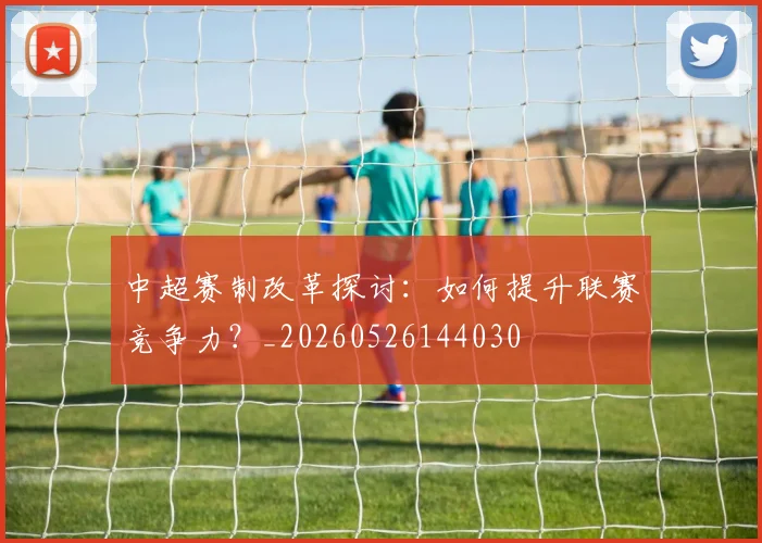 中超赛制改革探讨：如何提升联赛竞争力？_20260526144030