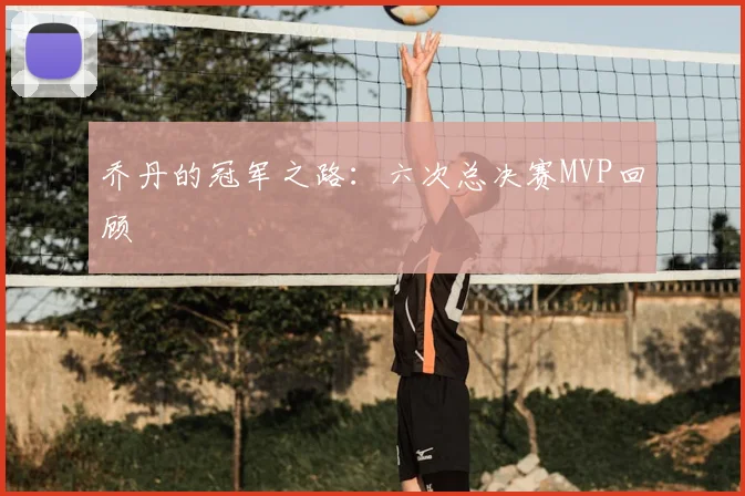 乔丹的冠军之路:六次总决赛MVP回顾