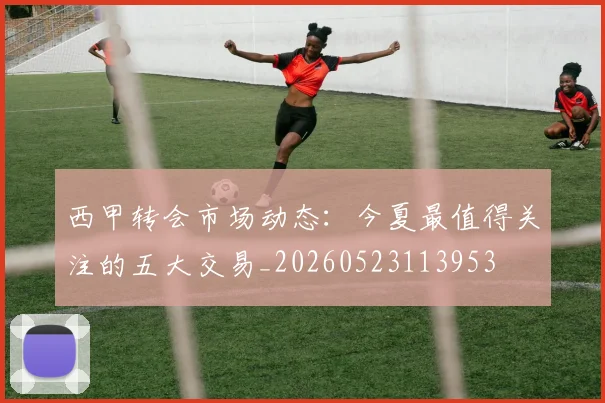 西甲转会市场动态:今夏最值得关注的五大交易_20260523113953