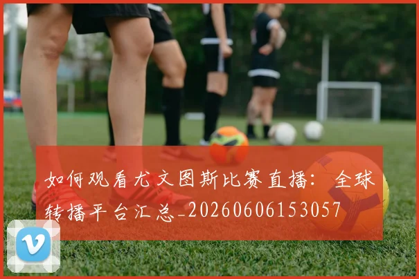 如何观看尤文图斯比赛直播：全球转播平台汇总_20260606153057