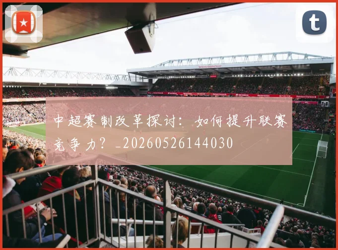 中超赛制改革探讨：如何提升联赛竞争力？_20260526144030
