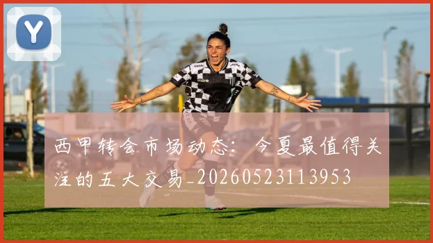 西甲转会市场动态：今夏最值得关注的五大交易_20260523113953