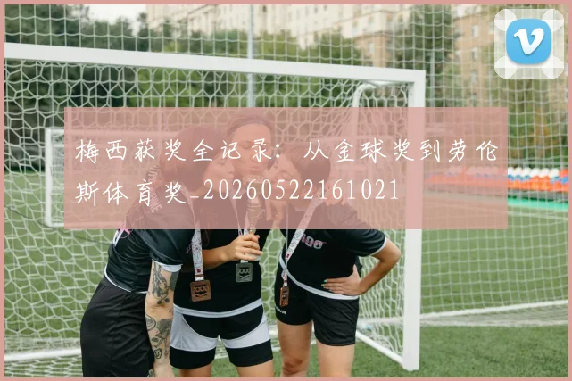 梅西获奖全记录：从金球奖到劳伦斯体育奖_20260522161021
