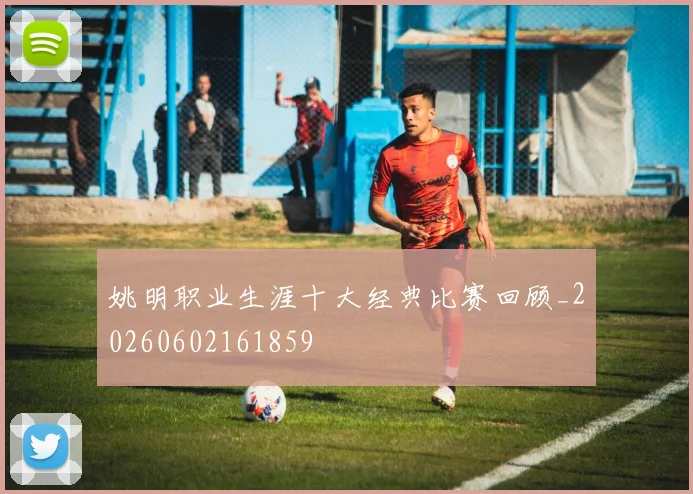 姚明职业生涯十大经典比赛回顾_20260602161859